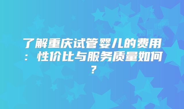 了解重庆试管婴儿的费用：性价比与服务质量如何？