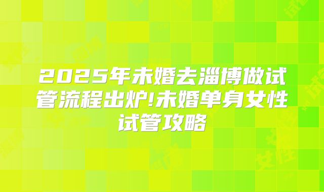 2025年未婚去淄博做试管流程出炉!未婚单身女性试管攻略