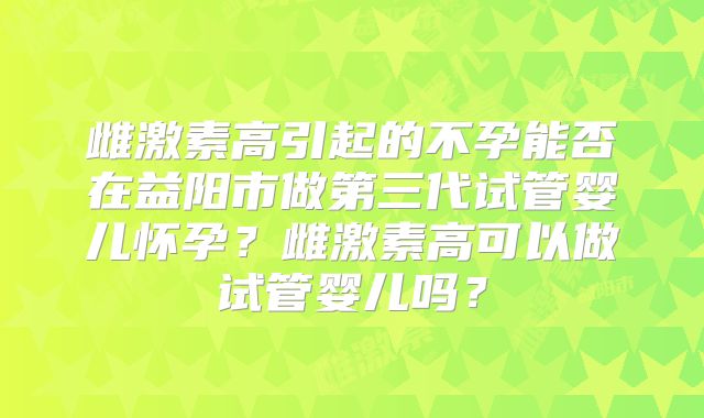 雌激素高引起的不孕能否在益阳市做第三代试管婴儿怀孕?雌激素高可以做试管婴儿吗?