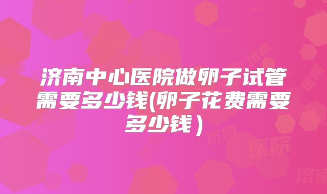 济南中心医院做卵子试管需要多少钱(卵子花费需要多少钱）