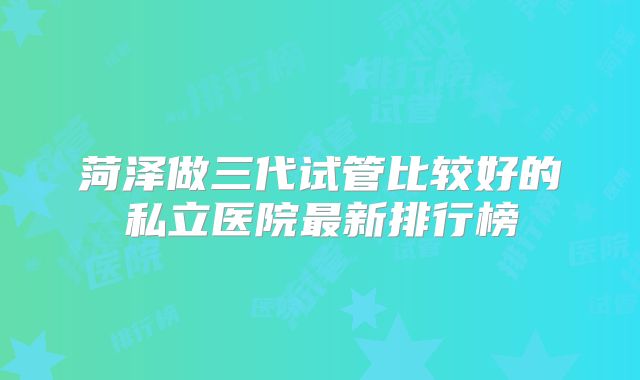 菏泽做三代试管比较好的私立医院最新排行榜