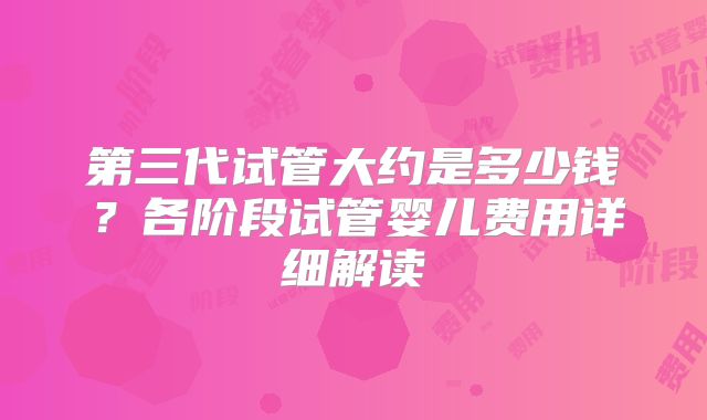 第三代试管大约是多少钱？各阶段试管婴儿费用详细解读