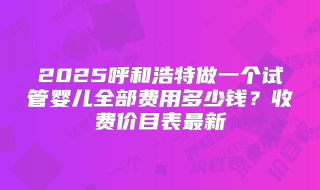 2025呼和浩特做一个试管婴儿全部费用多少钱？收费价目表最新