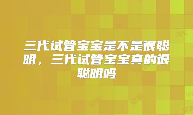 三代试管宝宝是不是很聪明,三代试管宝宝真的很聪明吗
