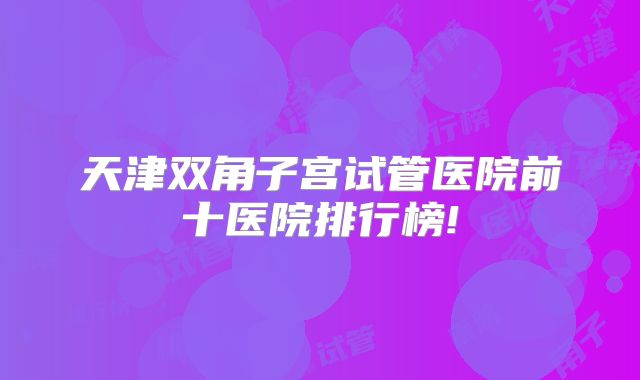 天津双角子宫试管医院前十医院排行榜!