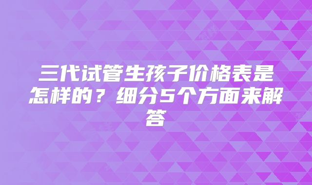 三代试管生孩子价格表是怎样的？细分5个方面来解答