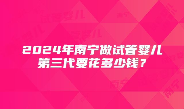 2024年南宁做试管婴儿第三代要花多少钱？