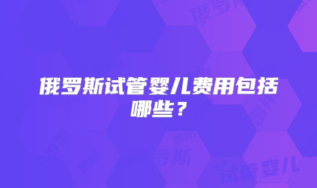 俄罗斯试管婴儿费用包括哪些？