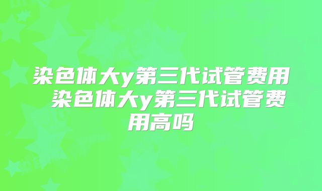 染色体大y第三代试管费用 染色体大y第三代试管费用高吗