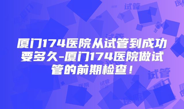 厦门174医院从试管到成功要多久-厦门174医院做试管的前期检查！