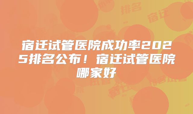 宿迁试管医院成功率2025排名公布！宿迁试管医院哪家好