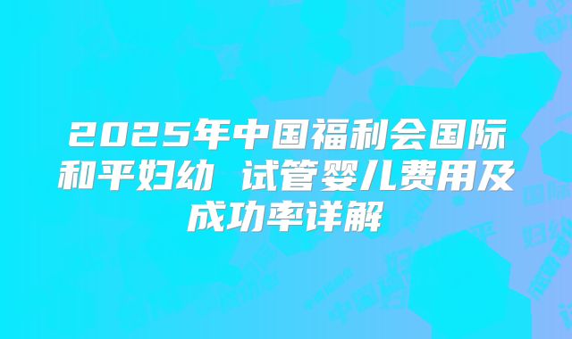 2025年中国福利会国际和平妇幼 试管婴儿费用及成功率详解