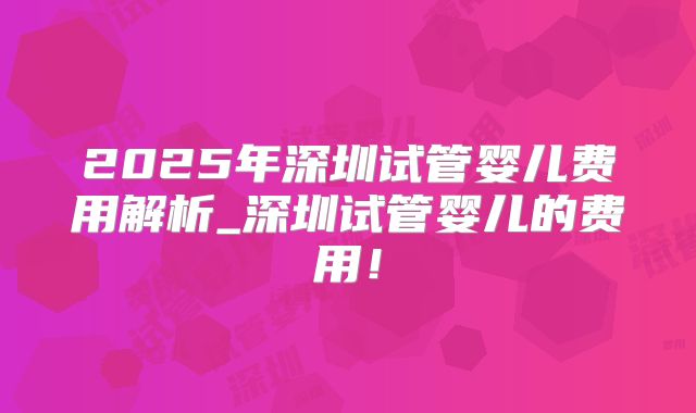 2025年深圳试管婴儿费用解析_深圳试管婴儿的费用！