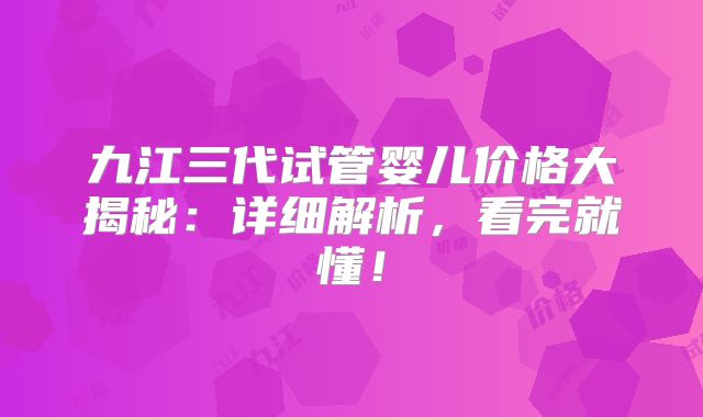九江三代试管婴儿价格大揭秘：详细解析，看完就懂！
