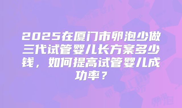 2025在厦门市卵泡少做三代试管婴儿长方案多少钱,如何提高试管婴儿成功率?