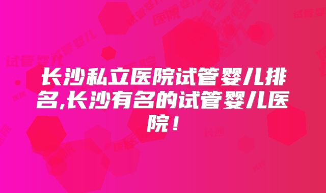 长沙私立医院试管婴儿排名,长沙有名的试管婴儿医院！