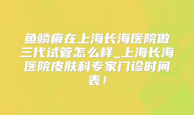鱼鳞癣在上海长海医院做三代试管怎么样_上海长海医院皮肤科专家门诊时间表！