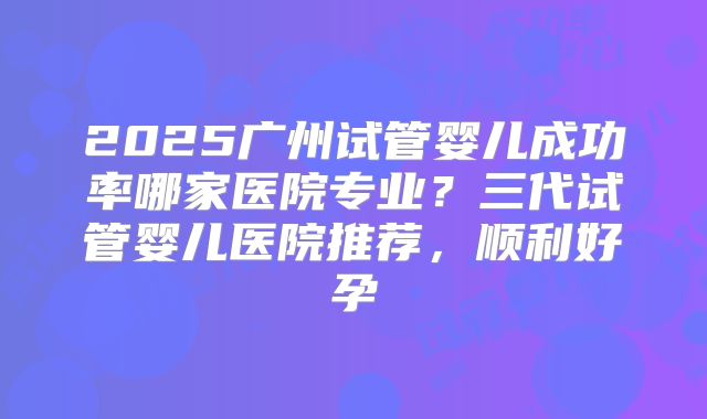 2025广州试管婴儿成功率哪家医院专业？三代试管婴儿医院推荐，顺利好孕