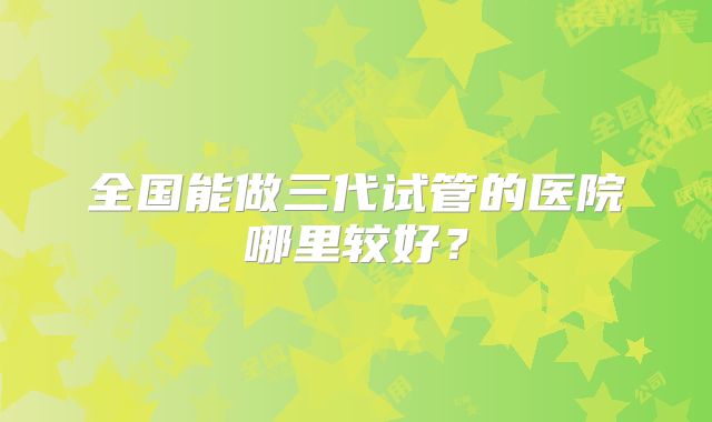 全国能做三代试管的医院哪里较好?