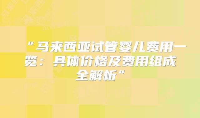 “马来西亚试管婴儿费用一览:具体价格及费用组成全解析”