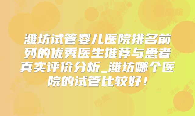 潍坊试管婴儿医院排名前列的优秀医生推荐与患者真实评价分析_潍坊哪个医院的试管比较好！