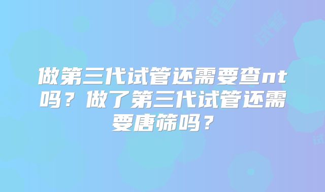 做第三代试管还需要查nt吗？做了第三代试管还需要唐筛吗？