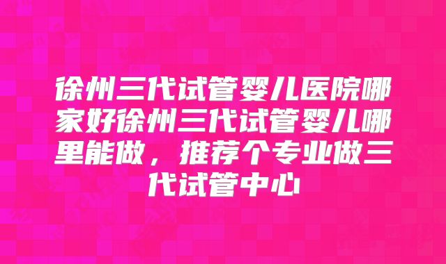 徐州三代试管婴儿医院哪家好徐州三代试管婴儿哪里能做，推荐个专业做三代试管中心