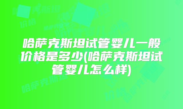 哈萨克斯坦试管婴儿一般价格是多少(哈萨克斯坦试管婴儿怎么样)