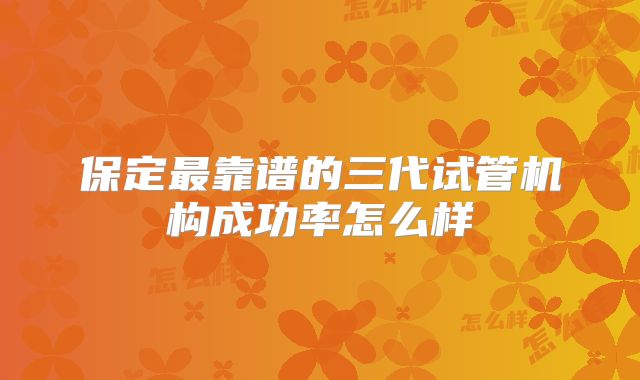 保定最靠谱的三代试管机构成功率怎么样
