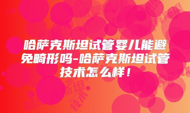哈萨克斯坦试管婴儿能避免畸形吗-哈萨克斯坦试管技术怎么样！