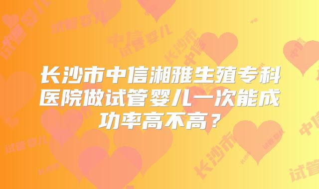 长沙市中信湘雅生殖专科医院做试管婴儿一次能成功率高不高?