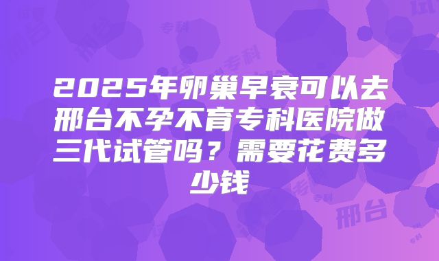 2025年卵巢早衰可以去邢台不孕不育专科医院做三代试管吗?需要花费多少钱