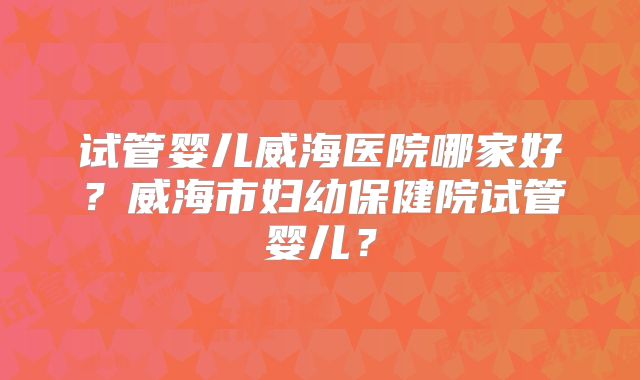 试管婴儿威海医院哪家好？威海市妇幼保健院试管婴儿？