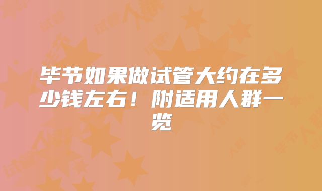毕节如果做试管大约在多少钱左右！附适用人群一览
