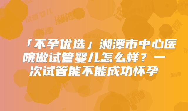 「不孕优选」湘潭市中心医院做试管婴儿怎么样?一次试管能不能成功怀孕