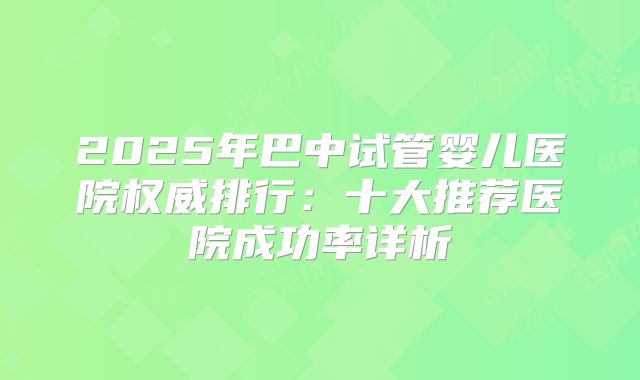 2025年巴中试管婴儿医院权威排行:十大推荐医院成功率详析