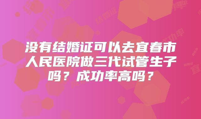 没有结婚证可以去宜春市人民医院做三代试管生子吗？成功率高吗？