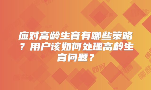 应对高龄生育有哪些策略？用户该如何处理高龄生育问题？