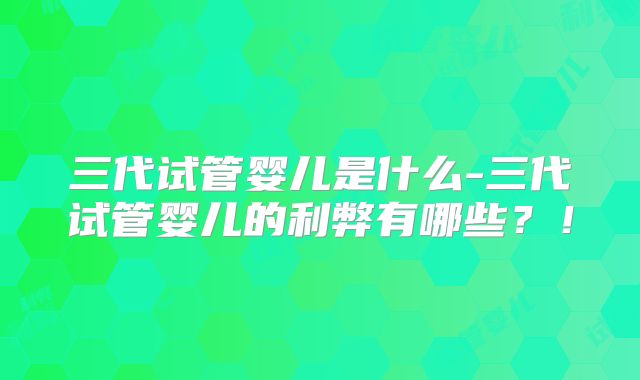 三代试管婴儿是什么-三代试管婴儿的利弊有哪些？！