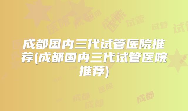 成都国内三代试管医院推荐(成都国内三代试管医院推荐)