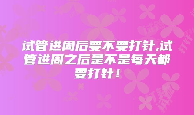试管进周后要不要打针,试管进周之后是不是每天都要打针!
