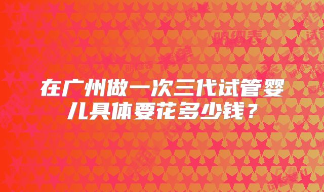 在广州做一次三代试管婴儿具体要花多少钱？