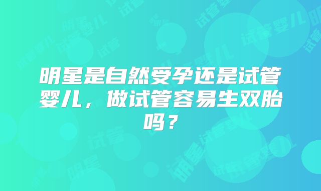 明星是自然受孕还是试管婴儿，做试管容易生双胎吗？