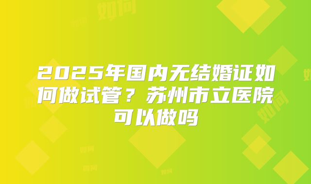 2025年国内无结婚证如何做试管？苏州市立医院可以做吗