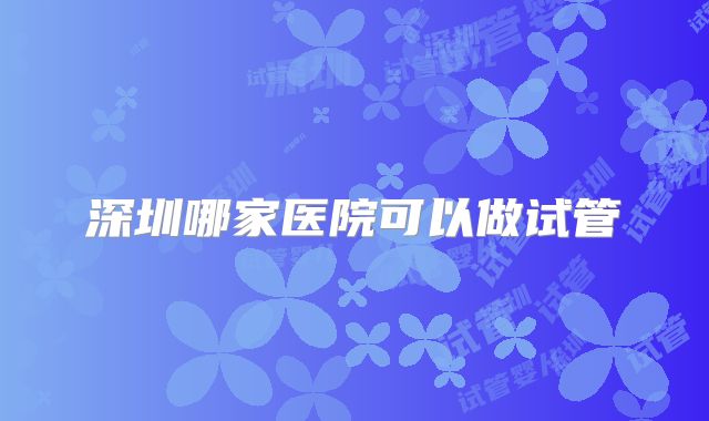 深圳哪家医院可以做试管