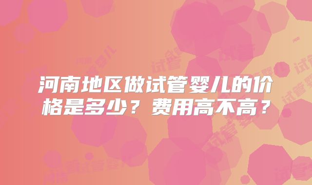 河南地区做试管婴儿的价格是多少?费用高不高?