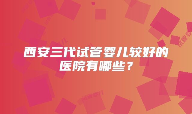 西安三代试管婴儿较好的医院有哪些？