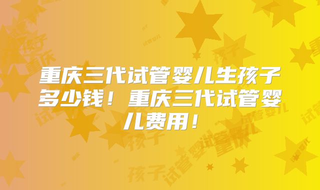 重庆三代试管婴儿生孩子多少钱!重庆三代试管婴儿费用!