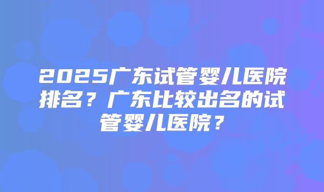 2025广东试管婴儿医院排名?广东比较出名的试管婴儿医院?