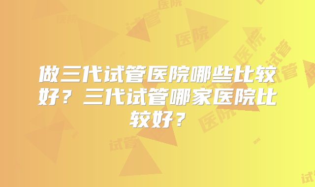 做三代试管医院哪些比较好？三代试管哪家医院比较好？